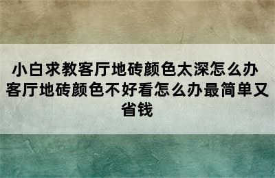 小白求教客厅地砖颜色太深怎么办 客厅地砖颜色不好看怎么办最简单又省钱